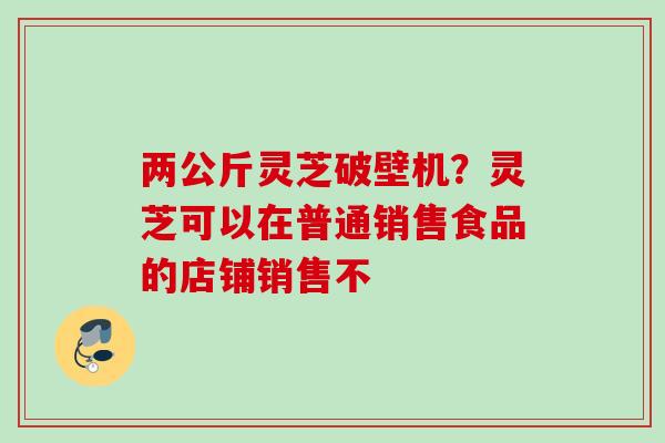 两公斤灵芝破壁机?灵芝可以在普通销售食品的店铺销售不 两公斤灵芝破壁机?灵芝可以在普通销售食品的店铺销售不
