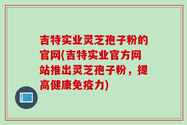 吉特实业灵芝孢子粉的官网(吉特实业官方网站推出灵芝孢子粉，提高健康免疫力)