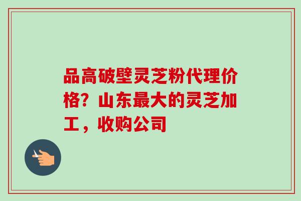 品高破壁灵芝粉代理价格？山东最大的灵芝加工，收购公司