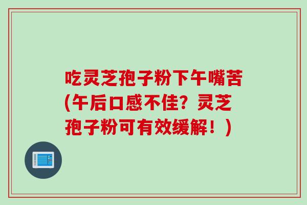 吃灵芝孢子粉下午嘴苦(午后口感不佳？灵芝孢子粉可有效缓解！)