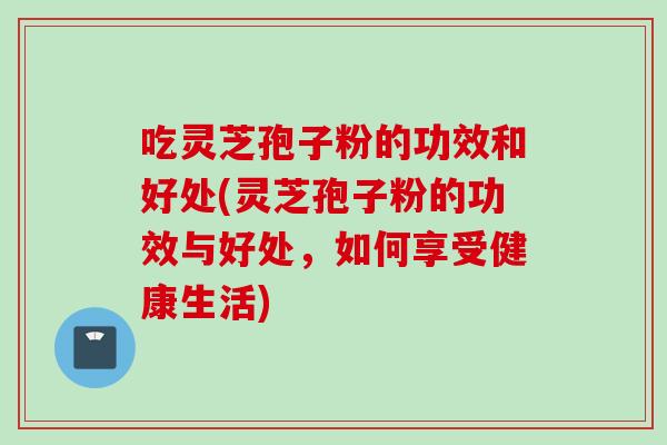 吃灵芝孢子粉的功效和好处(灵芝孢子粉的功效与好处，如何享受健康生活)