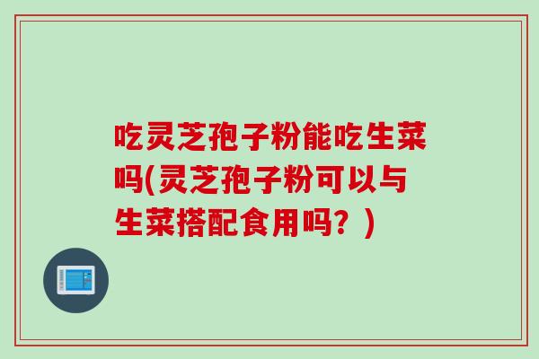吃灵芝孢子粉能吃生菜吗(灵芝孢子粉可以与生菜搭配食用吗？)