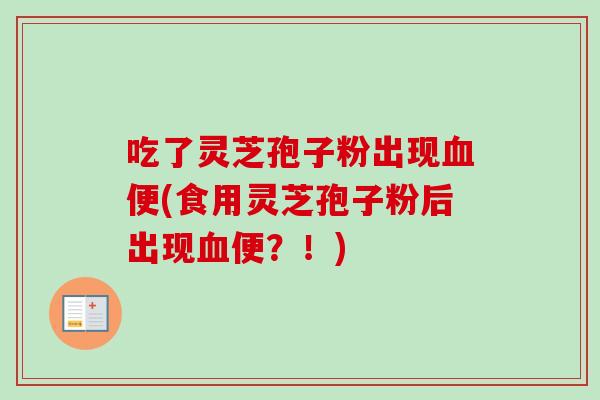 吃了灵芝孢子粉出现血便(食用灵芝孢子粉后出现血便？！)