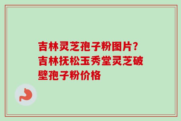 吉林灵芝孢子粉图片？吉林抚松玉秀堂灵芝破壁孢子粉价格