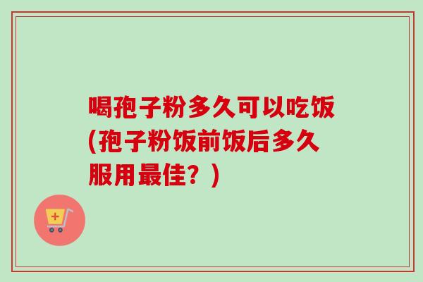 喝孢子粉多久可以吃饭(孢子粉饭前饭后多久服用最佳？)