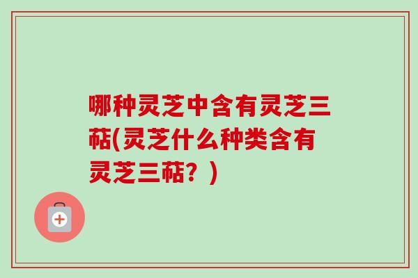 哪种灵芝中含有灵芝三萜(灵芝什么种类含有灵芝三萜？)