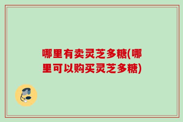 哪里有卖灵芝多糖(哪里可以购买灵芝多糖) 哪里有卖灵芝多糖(哪里可以购买灵芝多糖)