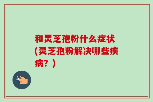 和灵芝孢粉什么症状 (灵芝孢粉解决哪些疾病？)