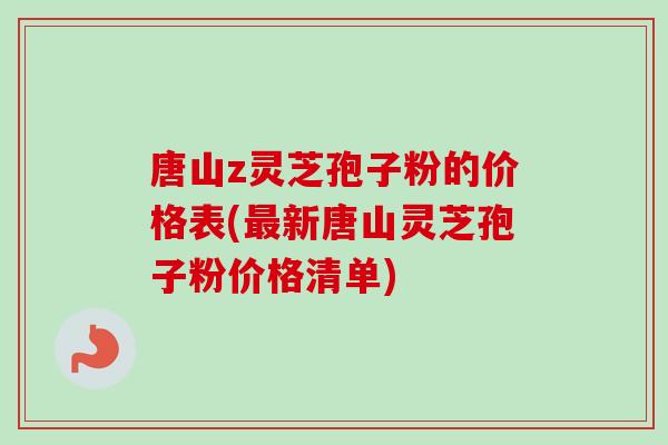 唐山z灵芝孢子粉的价格表(最新唐山灵芝孢子粉价格清单)