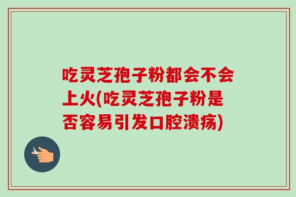 吃灵芝孢子粉都会不会上火(吃灵芝孢子粉是否容易引发口腔溃疡) 吃灵芝孢子粉都会不会上火(吃灵芝孢子粉是否容易引发口腔溃疡)