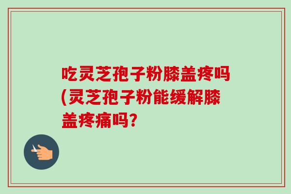 吃灵芝孢子粉膝盖疼吗(灵芝孢子粉能缓解膝盖疼痛吗？