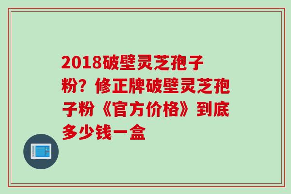 2018破壁灵芝孢子粉？修正牌破壁灵芝孢子粉《官方价格》到底多少钱一盒
