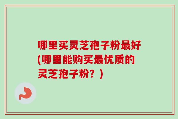 哪里买灵芝孢子粉最好(哪里能购买最优质的灵芝孢子粉？)