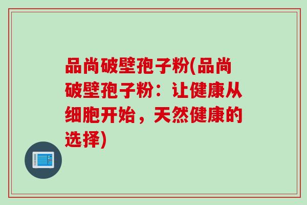品尚破壁孢子粉(品尚破壁孢子粉:让健康从细胞开始,天然健康的选择) 品尚破壁孢子粉(品尚破壁孢子粉:让健康从细胞开始,天然健康的选择)