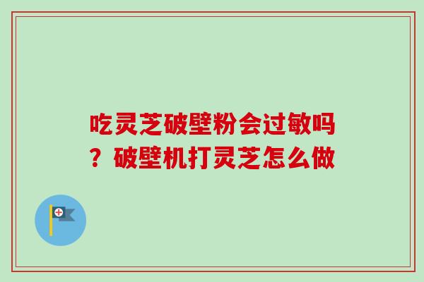 吃灵芝破壁粉会过敏吗？破壁机打灵芝怎么做