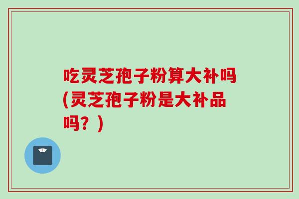 吃灵芝孢子粉算大补吗(灵芝孢子粉是大补品吗？)