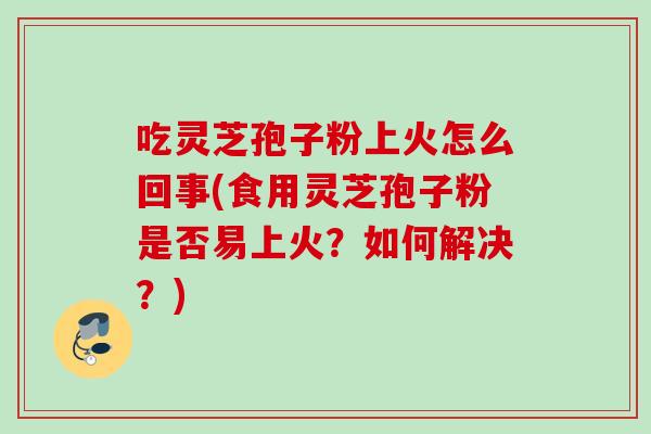 吃灵芝孢子粉上火怎么回事(食用灵芝孢子粉是否易上火？如何解决？)