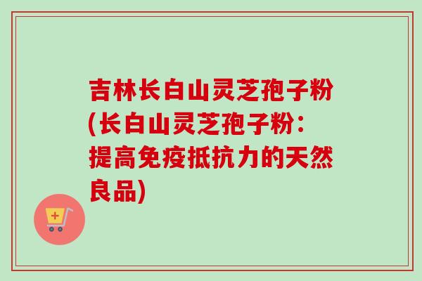 吉林长白山灵芝孢子粉(长白山灵芝孢子粉：提高免疫抵抗力的天然良品)