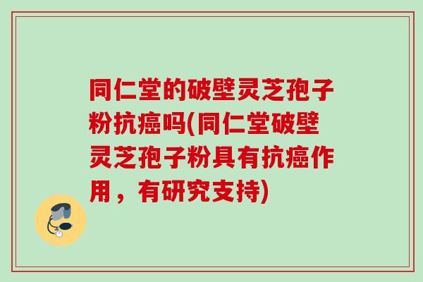 同仁堂的破壁灵芝孢子粉抗癌吗(同仁堂破壁灵芝孢子粉具有抗癌作用，有研究支持)