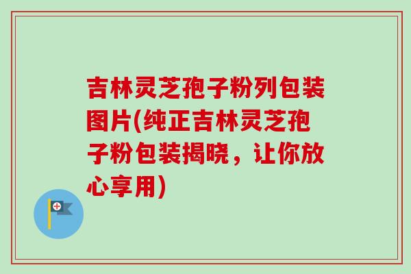 吉林灵芝孢子粉列包装图片(纯正吉林灵芝孢子粉包装揭晓，让你放心享用)