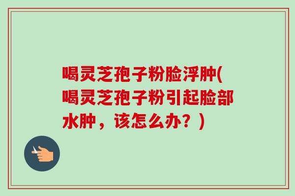 喝灵芝孢子粉脸浮肿(喝灵芝孢子粉引起脸部水肿，该怎么办？)