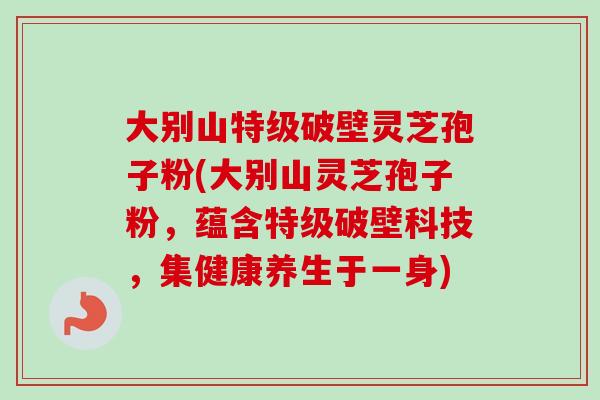 大别山特级破壁灵芝孢子粉(大别山灵芝孢子粉，蕴含特级破壁科技，集健康养生于一身)