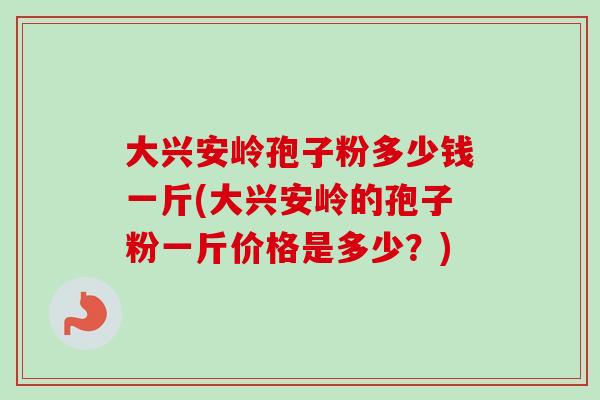 大兴安岭孢子粉多少钱一斤(大兴安岭的孢子粉一斤价格是多少？)