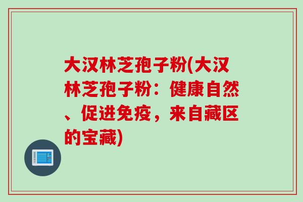 大汉林芝孢子粉(大汉林芝孢子粉：健康自然、促进免疫，来自藏区的宝藏)