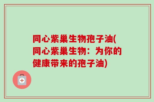 同心紫巢生物孢子油(同心紫巢生物:为你的健康带来的孢子油) 同心紫巢生物孢子油(同心紫巢生物:为你的健康带来的孢子油)