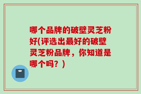 哪个品牌的破壁灵芝粉好(评选出最好的破壁灵芝粉品牌，你知道是哪个吗？)