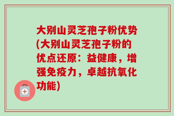 大别山灵芝孢子粉优势(大别山灵芝孢子粉的优点还原：益健康，增强免疫力，卓越抗氧化功能)