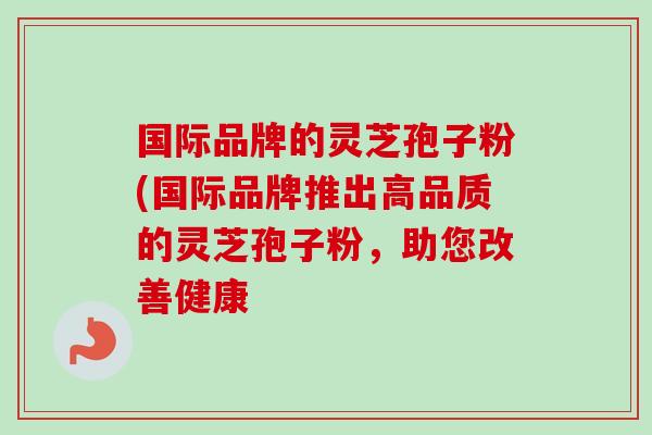 国际品牌的灵芝孢子粉(国际品牌推出高品质的灵芝孢子粉，助您改善健康