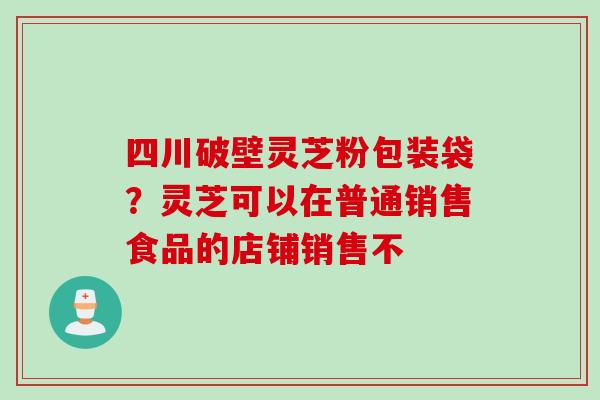 四川破壁灵芝粉包装袋？灵芝可以在普通销售食品的店铺销售不