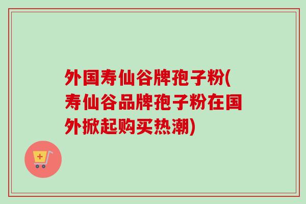 外国寿仙谷牌孢子粉(寿仙谷品牌孢子粉在国外掀起购买热潮)