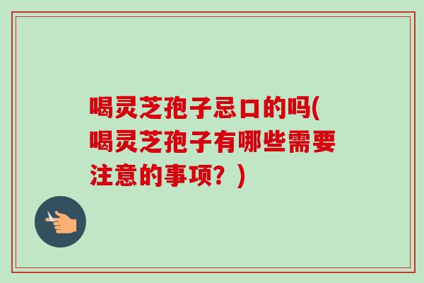 喝灵芝孢子忌口的吗(喝灵芝孢子有哪些需要注意的事项？)