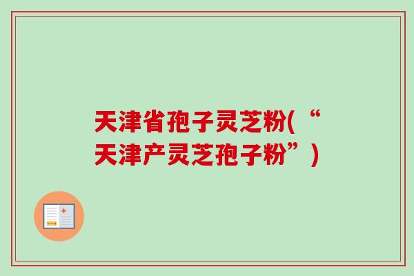 天津省孢子灵芝粉(“天津产灵芝孢子粉”) 天津省孢子灵芝粉(“天津产灵芝孢子粉”)