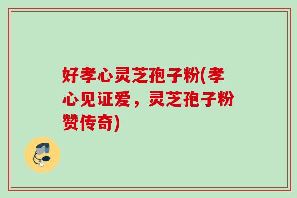 好孝心灵芝孢子粉(孝心见证爱，灵芝孢子粉赞传奇)