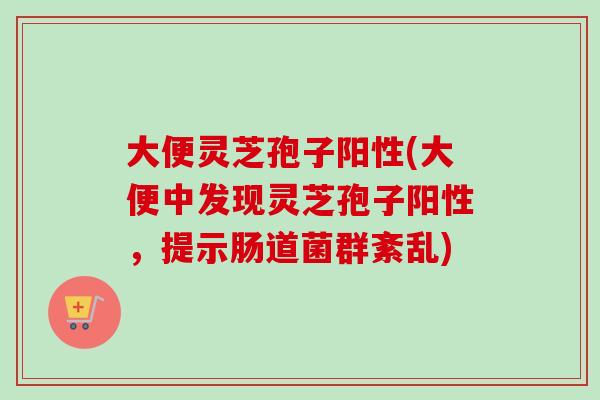 大便灵芝孢子阳性(大便中发现灵芝孢子阳性，提示肠道菌群紊乱)