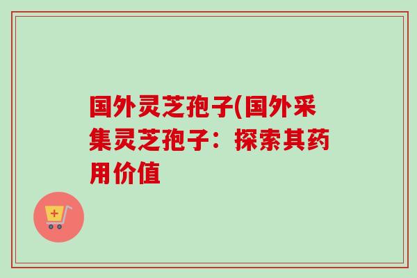 国外灵芝孢子(国外采集灵芝孢子：探索其药用价值