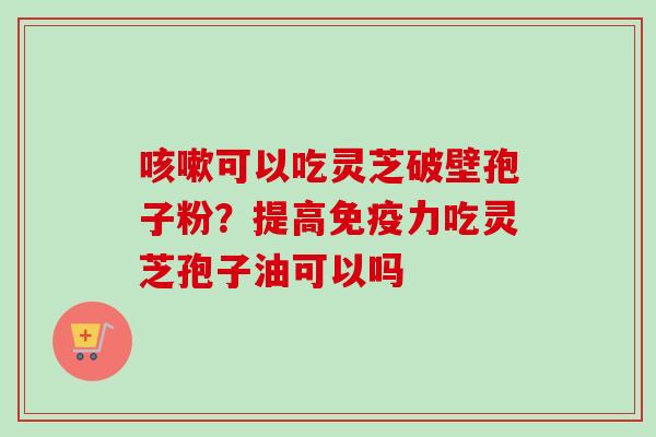 咳嗽可以吃灵芝破壁孢子粉？提高免疫力吃灵芝孢子油可以吗