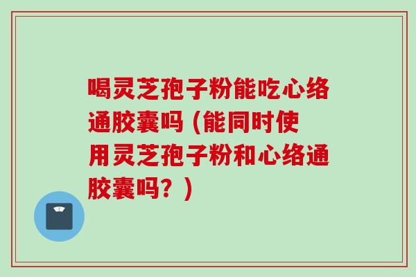 喝灵芝孢子粉能吃心络通胶囊吗 (能同时使用灵芝孢子粉和心络通胶囊吗？)