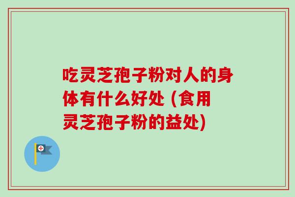吃灵芝孢子粉对人的身体有什么好处 (食用灵芝孢子粉的益处)