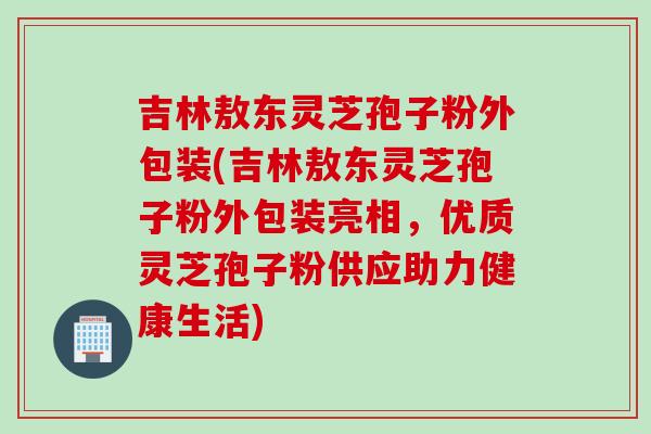 吉林敖东灵芝孢子粉外包装(吉林敖东灵芝孢子粉外包装亮相,优质灵芝孢子粉供应助力健康生活) 吉林敖东灵芝孢子粉外包装(吉林敖东灵芝孢子粉外包装亮相,优质灵芝孢子粉供应助力健康生活)
