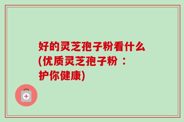 好的灵芝孢子粉看什么(优质灵芝孢子粉 ：护你健康)