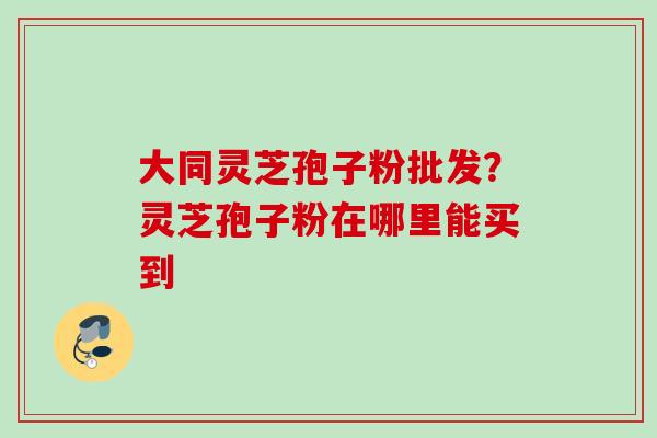 大同灵芝孢子粉批发？灵芝孢子粉在哪里能买到