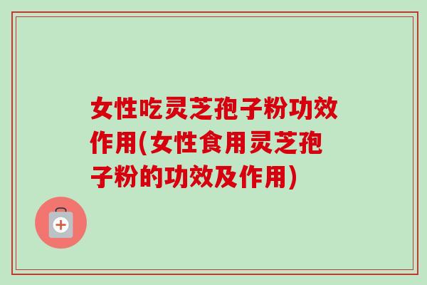 女性吃灵芝孢子粉功效作用(女性食用灵芝孢子粉的功效及作用)