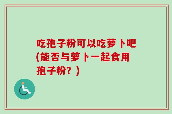 吃孢子粉可以吃萝卜吧(能否与萝卜一起食用孢子粉？)