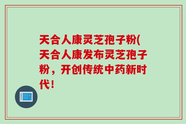 天合人康灵芝孢子粉(天合人康发布灵芝孢子粉，开创传统中药新时代！