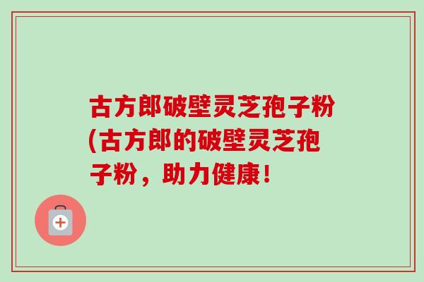 古方郎破壁灵芝孢子粉(古方郎的破壁灵芝孢子粉，助力健康！