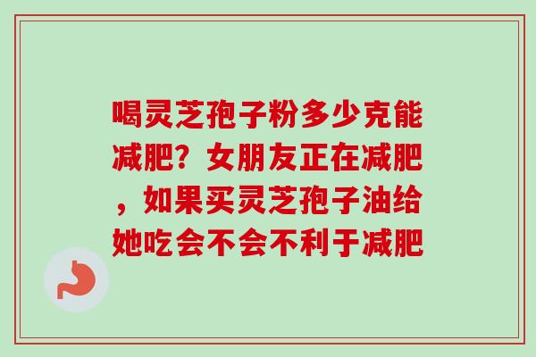 喝灵芝孢子粉多少克能减肥？女朋友正在减肥，如果买灵芝孢子油给她吃会不会不利于减肥